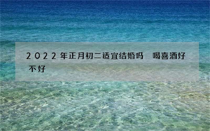 2022年正月初二适宜结婚吗 喝喜酒好不好